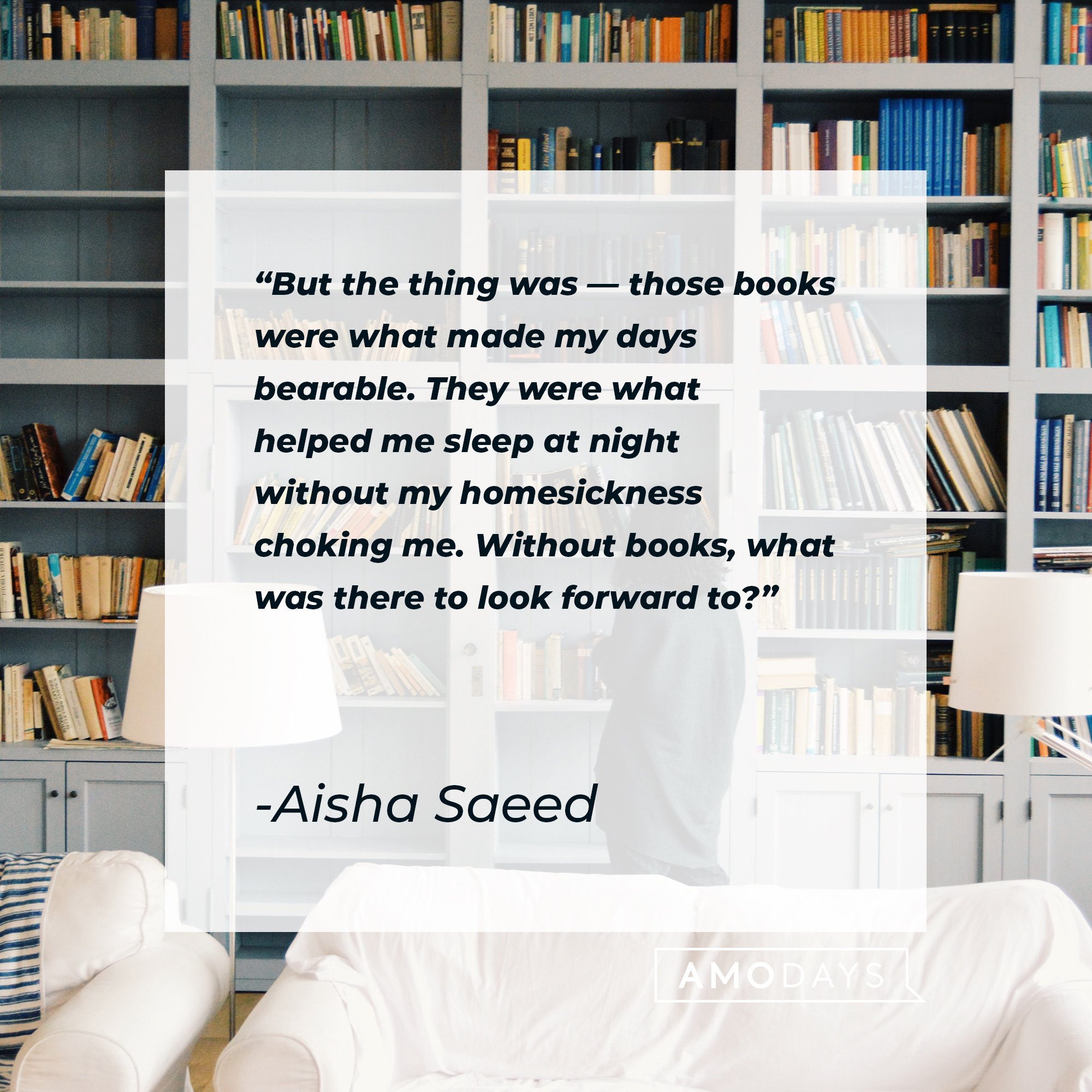 Aisha Saeed's quote: "But the thing was — those books were what made my days bearable. They were what helped me sleep at night without my homesickness choking me. Without books, what was there to look forward to?" | Image: AmoDays