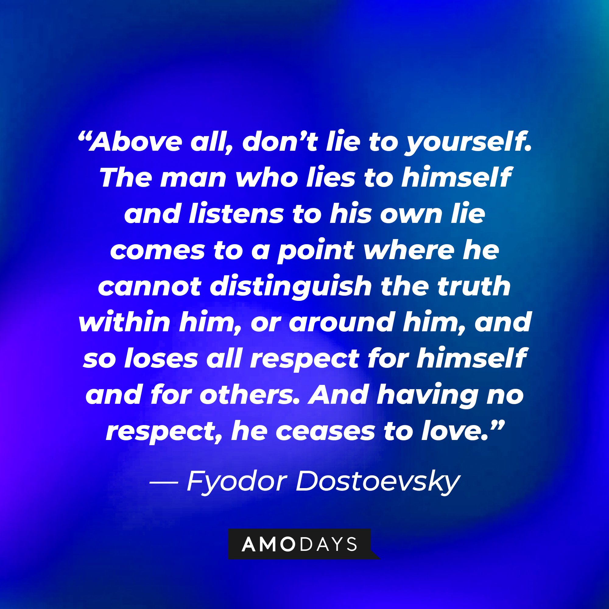 Fyodor Dostoevsky’s quote: “Above all, don’t lie to yourself. The man who lies to himself and listens to his own lie comes to a point where he cannot distinguish the truth within him, or around him, and so loses all respect for himself and for others. And having no respect, he ceases to love.” | Image: AmoDays