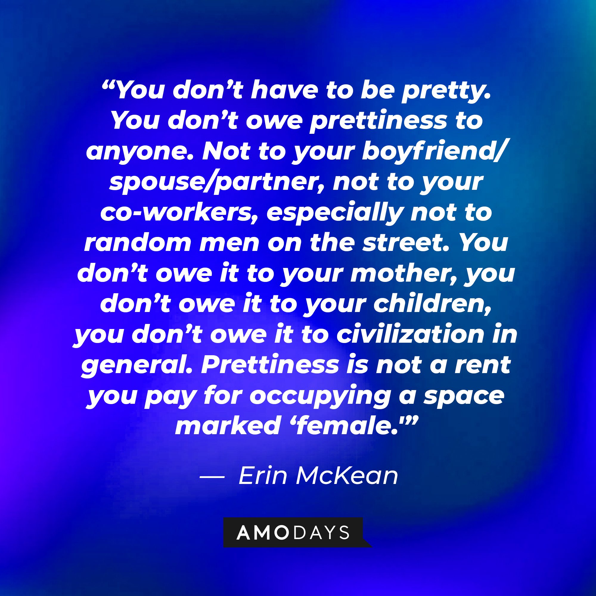 Erin McKean’s quote: “You don’t have to be pretty. You don’t owe prettiness to anyone. Not to your boyfriend/spouse/partner, not to your co-workers, especially not to random men on the street. You don’t owe it to your mother, you don’t owe it to your children, you don’t owe it to civilization in general. Prettiness is not a rent you pay for occupying a space marked ‘female.'” | Image: AmoDays
