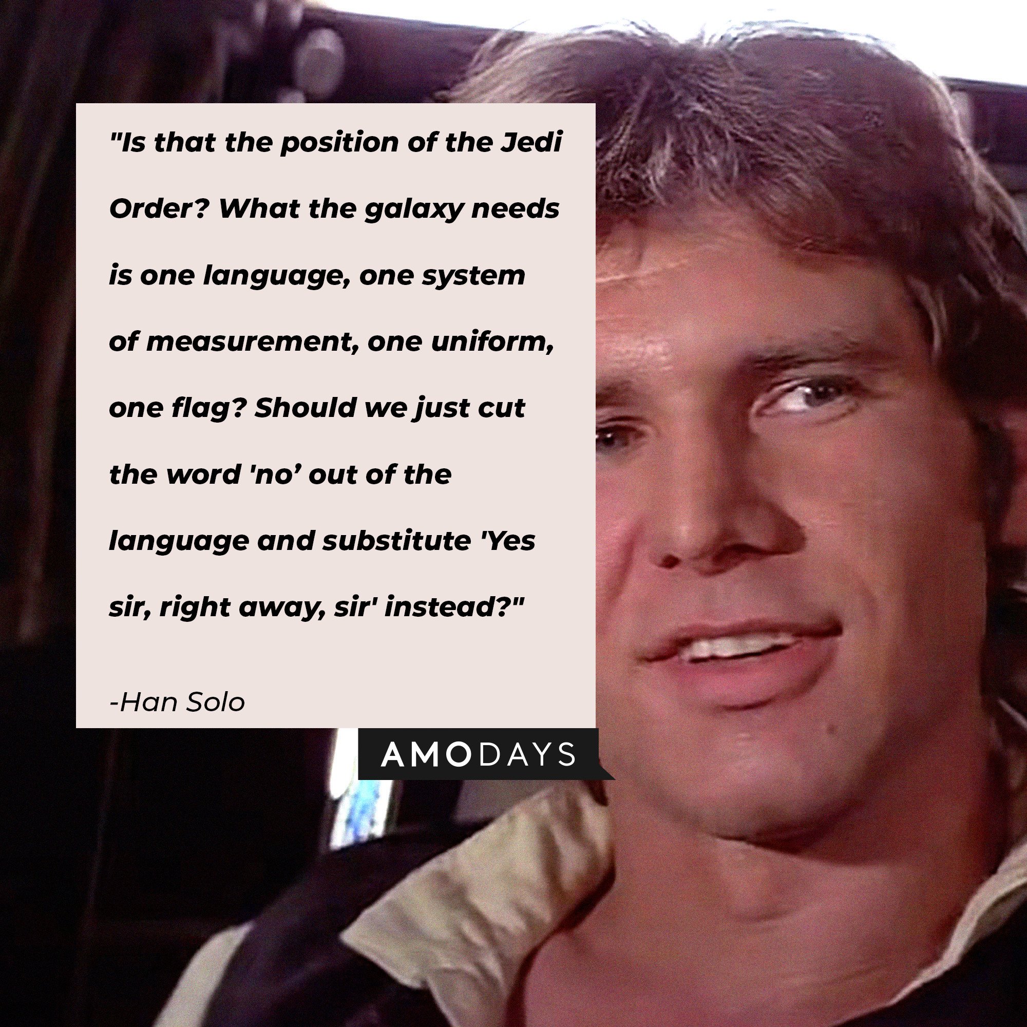 Han Solo’s quote: "Is that the position of the Jedi Order? What the galaxy needs is one language, one system of measurement, one uniform, one flag? Should we just cut the word 'no’ out of the language and substitute 'Yes sir, right away, sir' instead?" | Image: AmoDays
