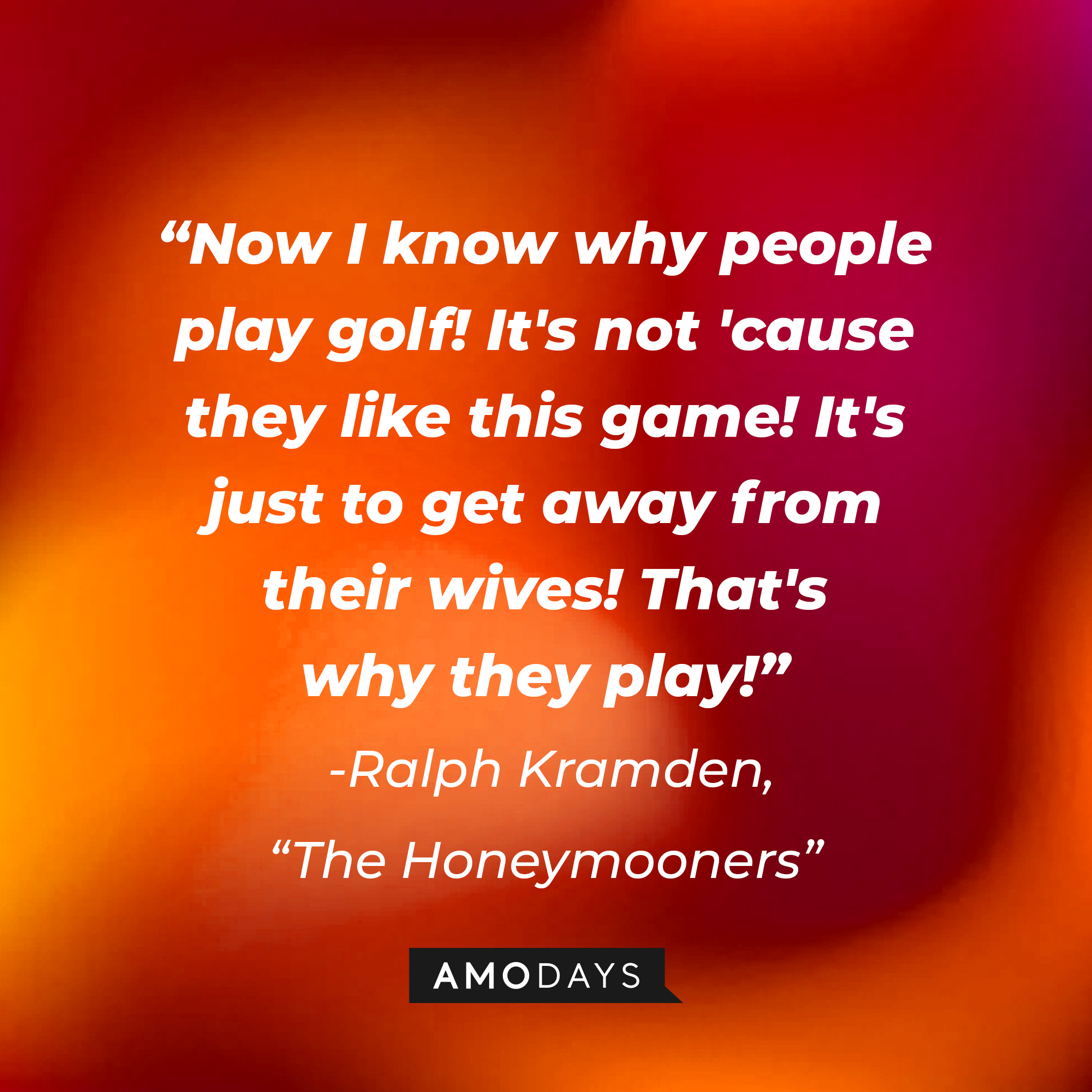 A quote from "The Honeymooners" star Ralph Kramden: "Now I know why people play golf! It's not 'cause they like this game! It's just to get away from their wives! That's why they play!" | Source: AmoDays