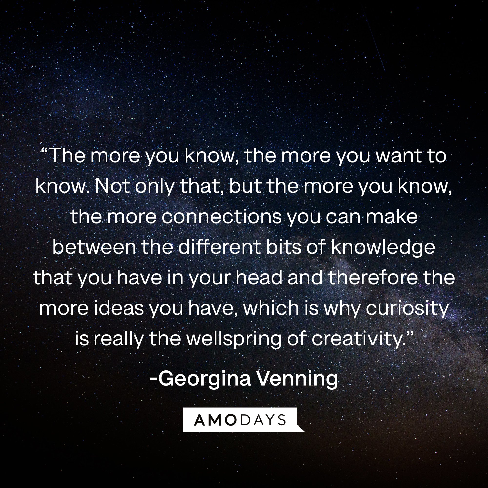 Georgina Venning's quote: “The more you know, the more you want to know. Not only that, but the more you know, the more connections you can make between the different bits of knowledge that you have in your head and therefore the more ideas you have, which is why curiosity is really the wellspring of creativity.” | Image: AmoDays