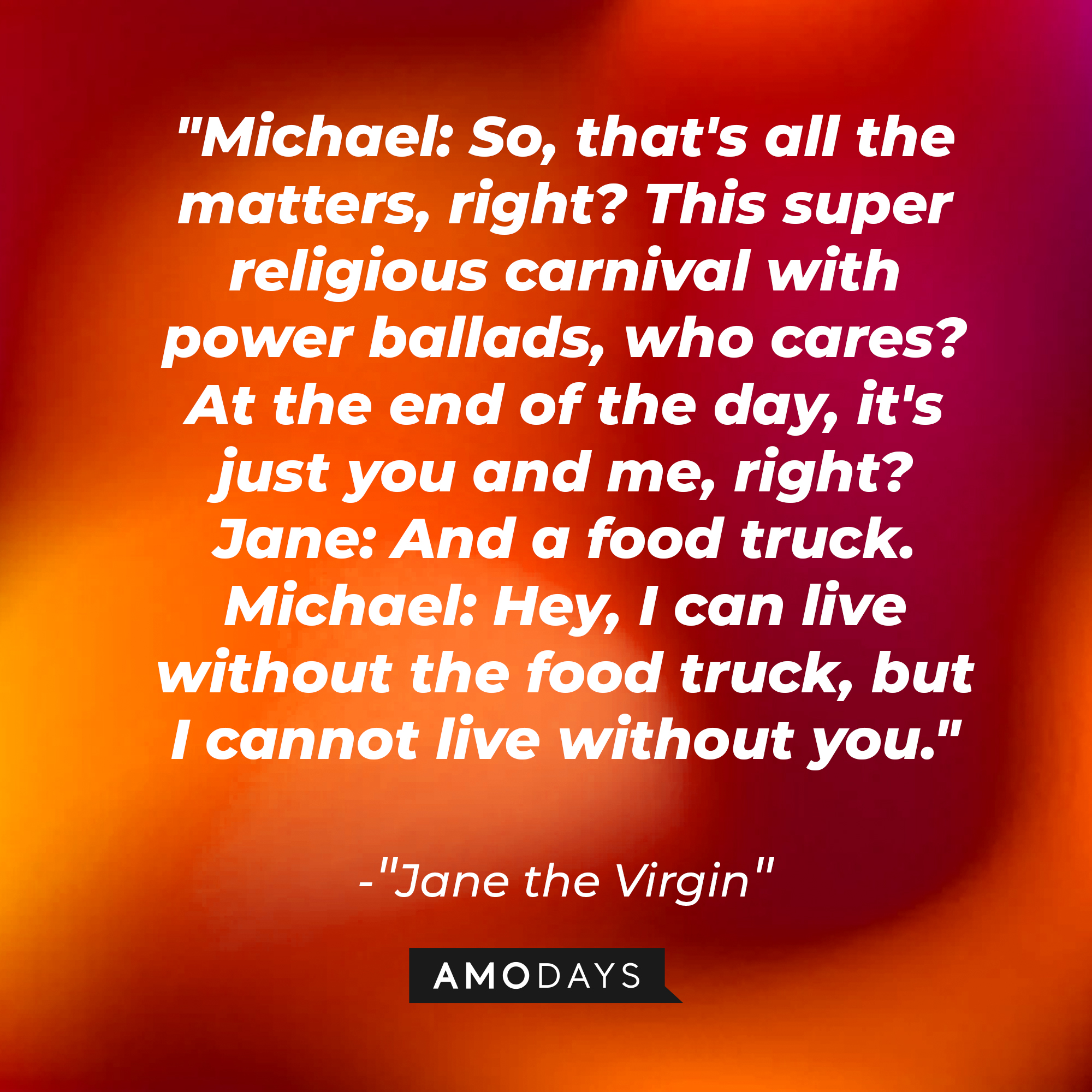 Jane Villanueva's dialogue in "Jane the Virgin:" "Michael: So, that's all the matters, right? This super religious carnival with power ballads, who cares? At the end of the day, it's just you and me, right? ; Jane: And a food truck. ; Michael: Hey, I can live without the [...]" | Source: Amodays