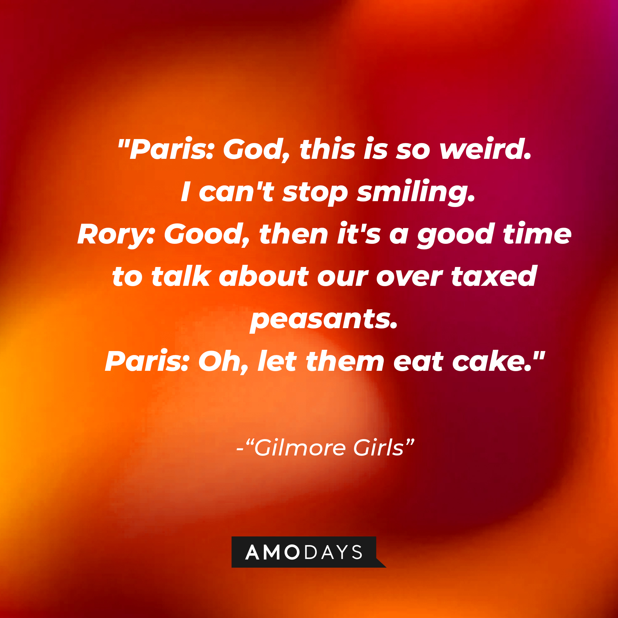 Quote from "Gilmore Girls": “Paris: God, this is so weird. I can't stop smiling. Rory: Good, then it's a good time to talk about our over taxed peasants. Paris: Oh, let them eat cake.” | Source: AmoDays