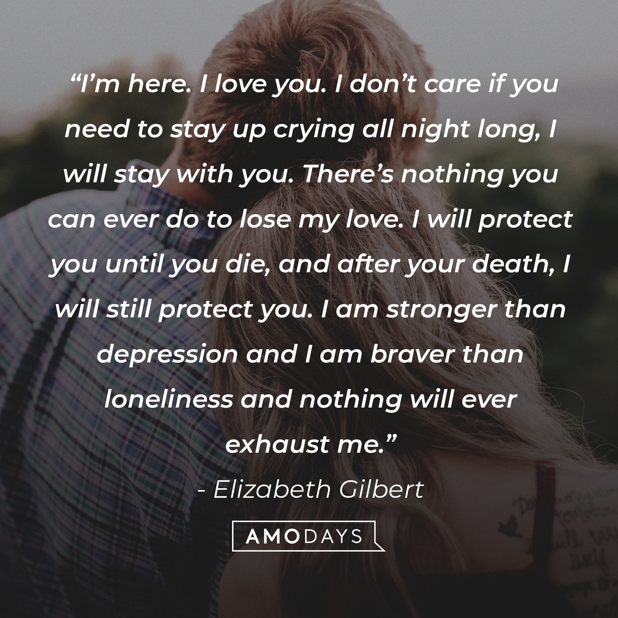 Elizabeth Gilbert's quote:  “I’m here. I love you. I don’t care if you need to stay up crying all night long, I will stay with you. There’s nothing you can ever do to lose my love. I will protect you until you die, and after your death, I will still protect you. I am stronger than depression and I am braver than loneliness and nothing will ever exhaust me.” | Image: AmoDays