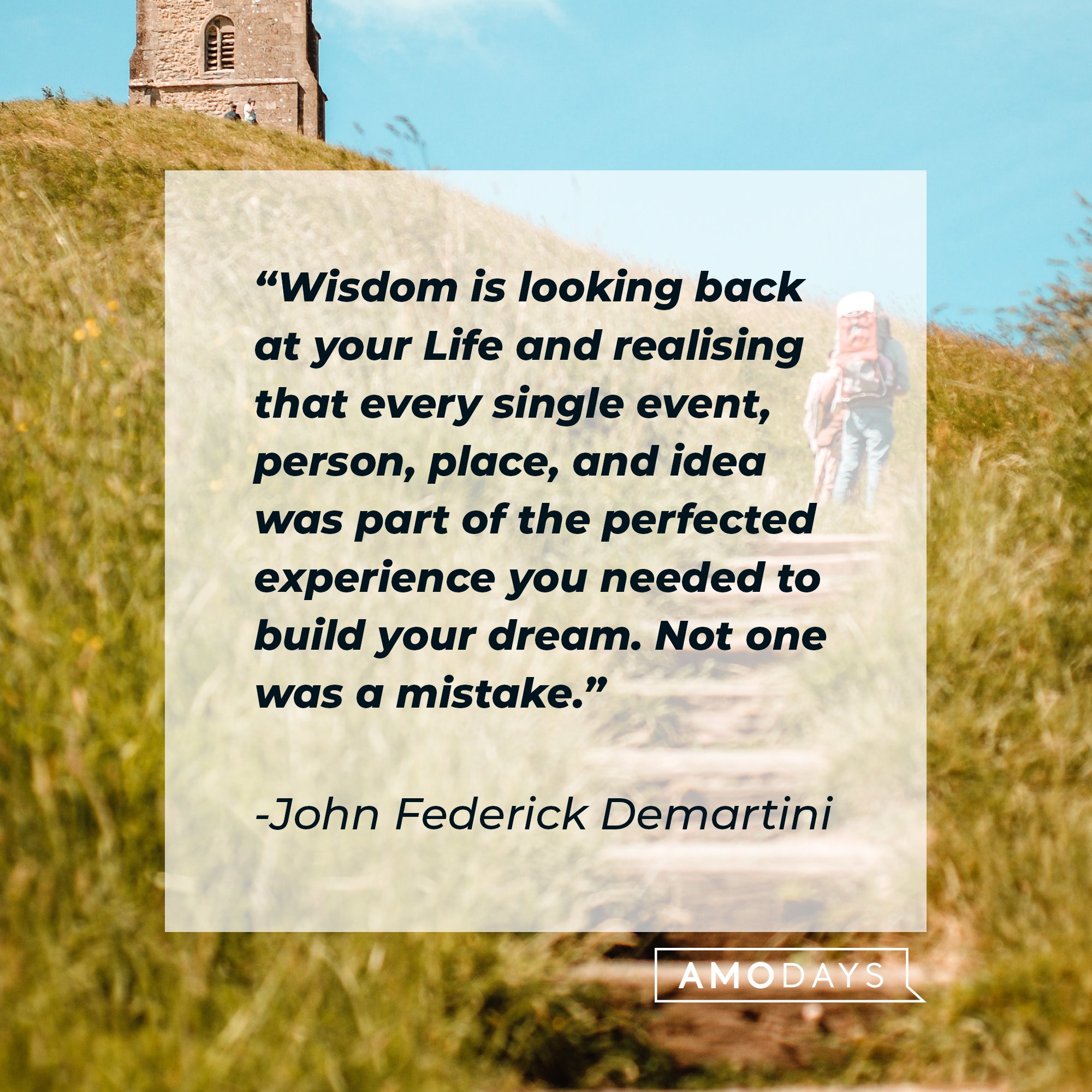 John Federick Demartini’s quote: "Wisdom is looking back at your Life and realizing that every single event, person, place, and idea was part of the perfected experience you needed to build your dream. Not one was a mistake." | Image: AmoDays 
