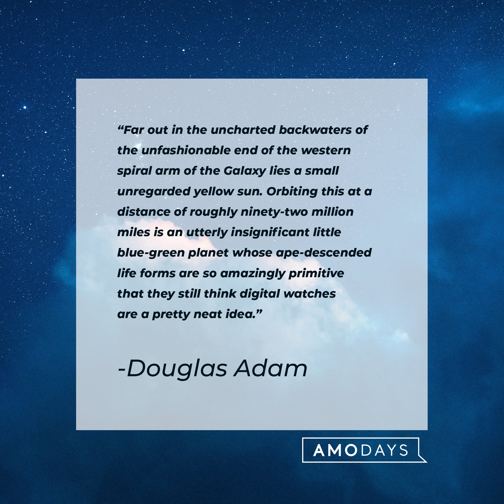 Douglas Adam’s quote:"Far out in the uncharted backwaters of the unfashionable end of the western spiral arm of the Galaxy lies a small unregarded yellow sun. Orbiting this at a distance of roughly ninety-two million miles is an utterly insignificant little blue-green planet whose ape-descended life forms are so amazingly primitive that they still think digital watches are a pretty neat idea." | Image: AmoDays