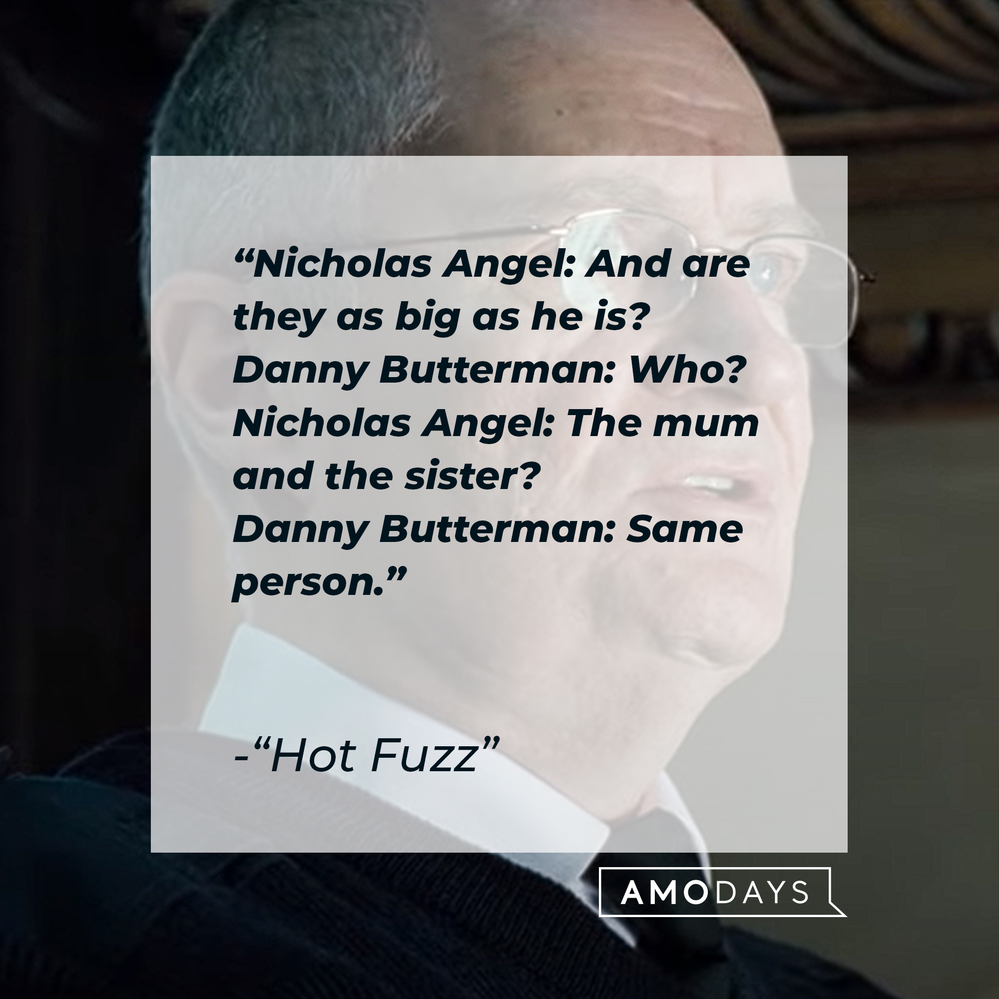 Nicholas Angel and Danny Butterman's quotes in "Hot Fuzz:" “Nicholas Angel: And are they as big as he is? Danny Butterman: Who? Nicholas Angel: The mum and the sister? Danny Butterman: Same person.” | Source: Youtube.com/UniversalPictures