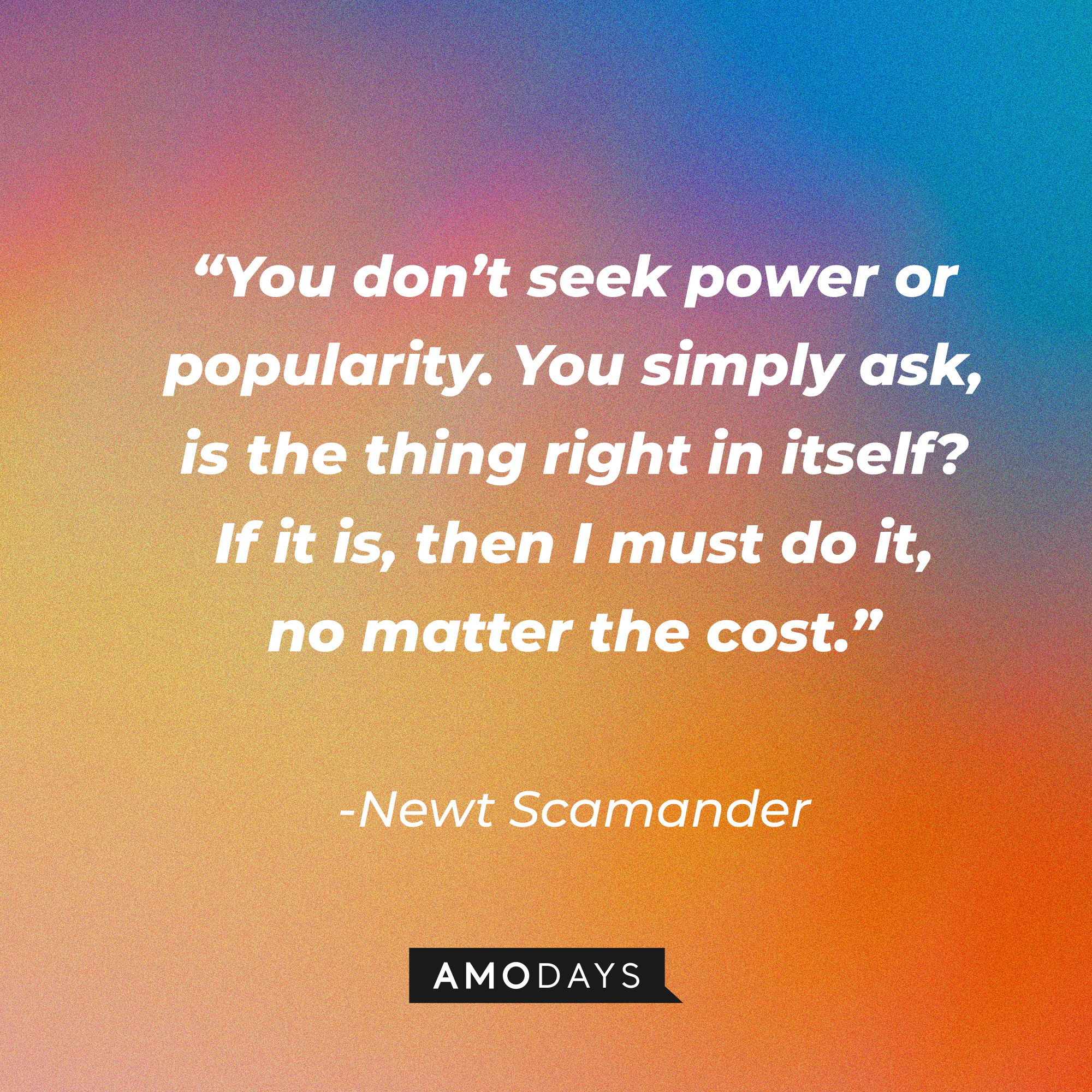 Newt Scamander's quote: "You don't seek power of popularity. You simply ask is the thing right in itself? If it is, then I must do it, no matter the cost." | Source: facebook.com/fantasticbeastsmovie
