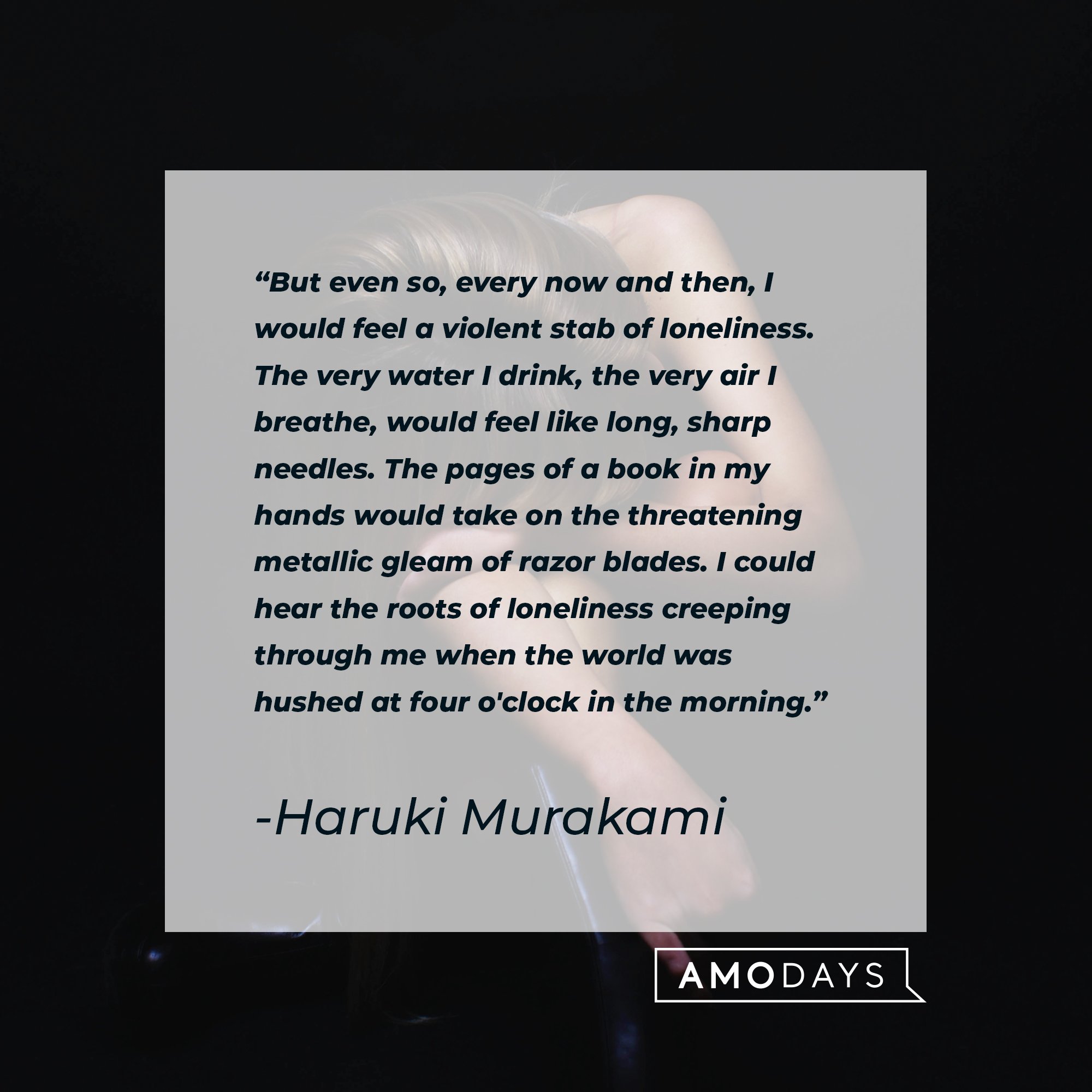 Haruki Murakami's quote: "But even so, every now and then, I would feel a violent stab of loneliness. The very water I drink, the very air I breathe, would feel like long, sharp needles. The pages of a book in my hands would take on the threatening metallic gleam of razor blades. I could hear the roots of loneliness creeping through me when the world was hushed at four o'clock in the morning." | Image: AmoDays
