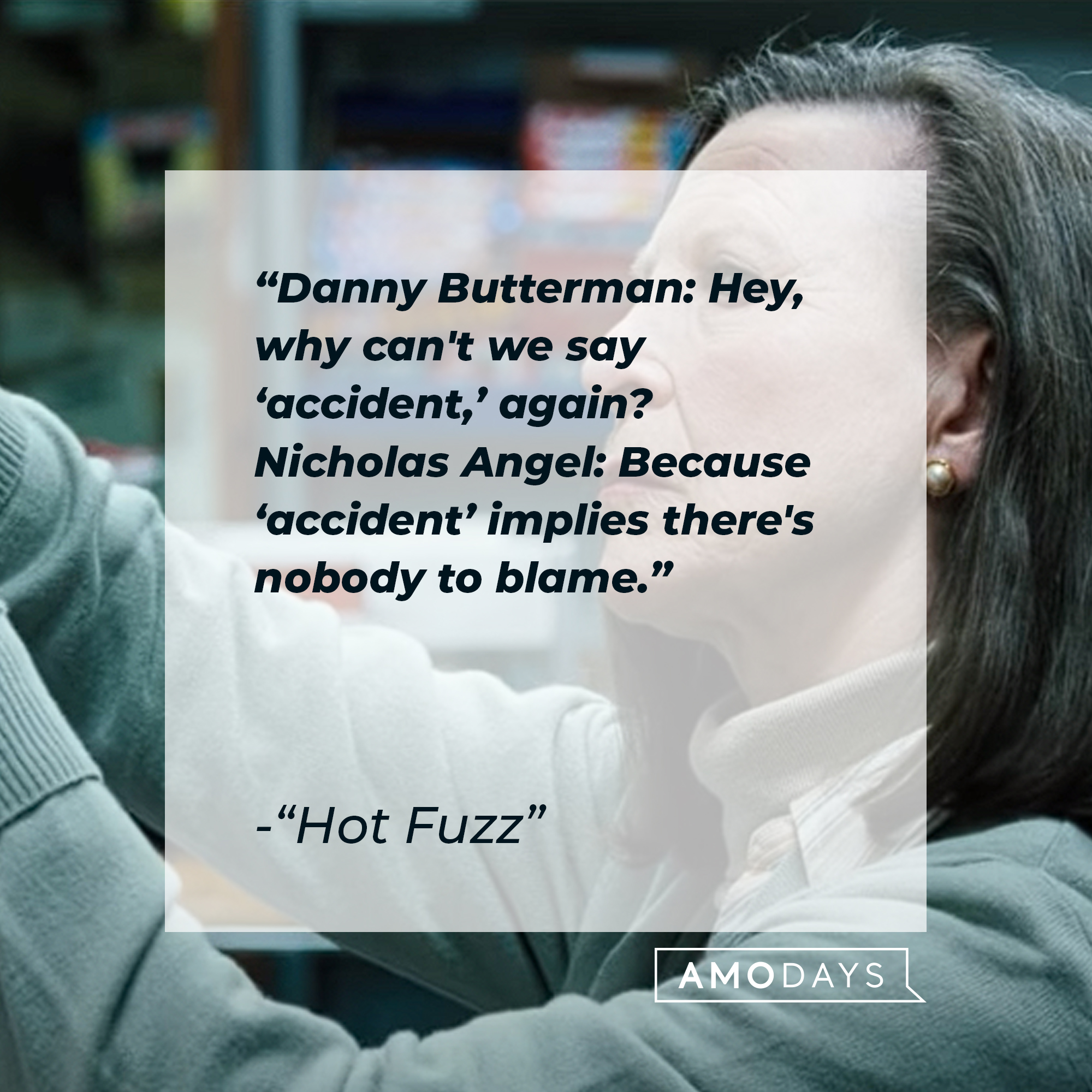Nicholas Angel and Danny Butterman's quotes in "Hot Fuzz:" “Danny Butterman: Hey, why can't we say ‘accident,’ again? Nicholas Angel: Because ‘accident’ implies there's nobody to blame.” | Source: Youtube.com/UniversalPictures