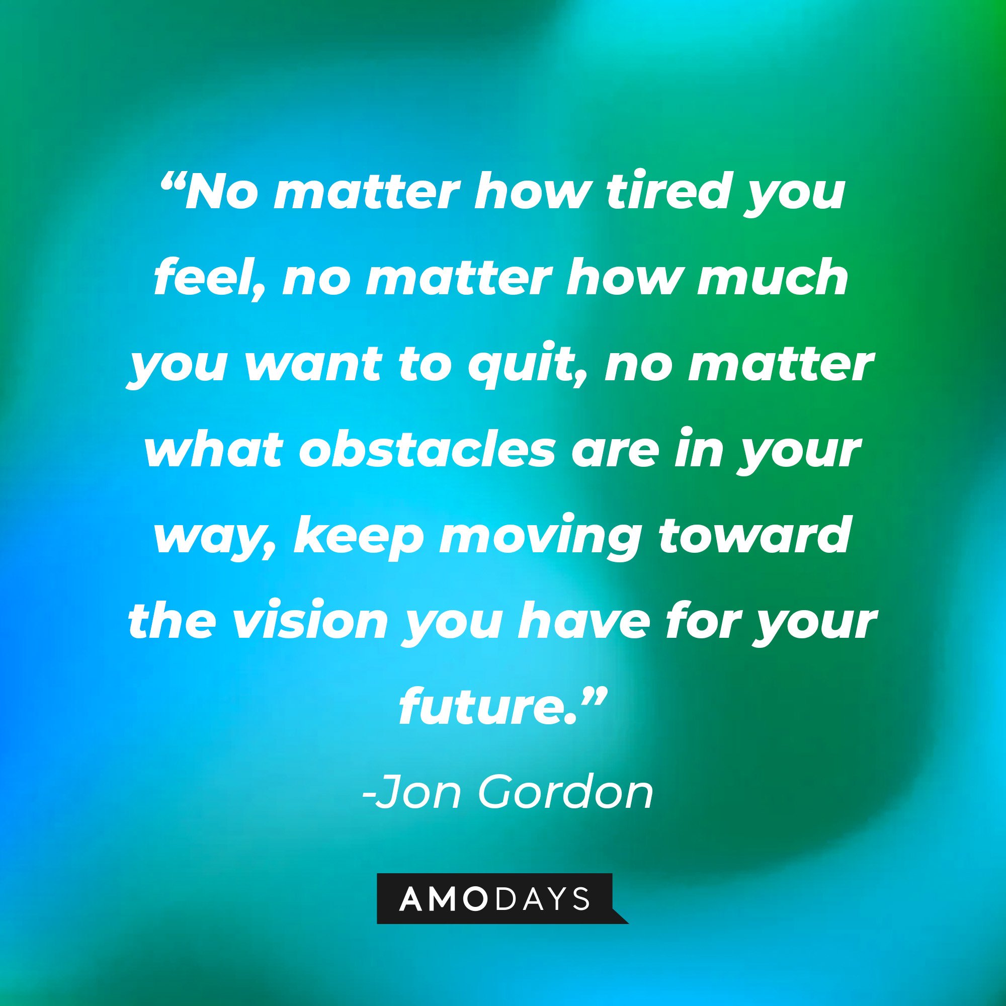Jon Gordon's quote: “No matter how tired you feel, no matter how much you want to quit, no matter what obstacles are in your way, keep moving toward the vision you have for your future.” | Image: AmoDays