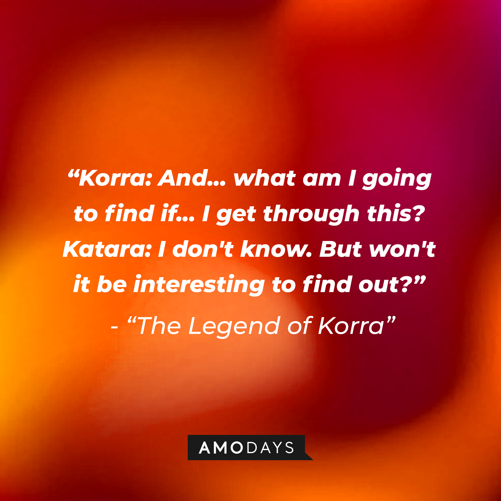 Korra and Katara’s quote in “Avatar: The Legend of Korra:” "Korra: And... what am I going to find if... I get through this? ; Katara: I don't know. But won't it be interesting to find out?" | Source: Amodays