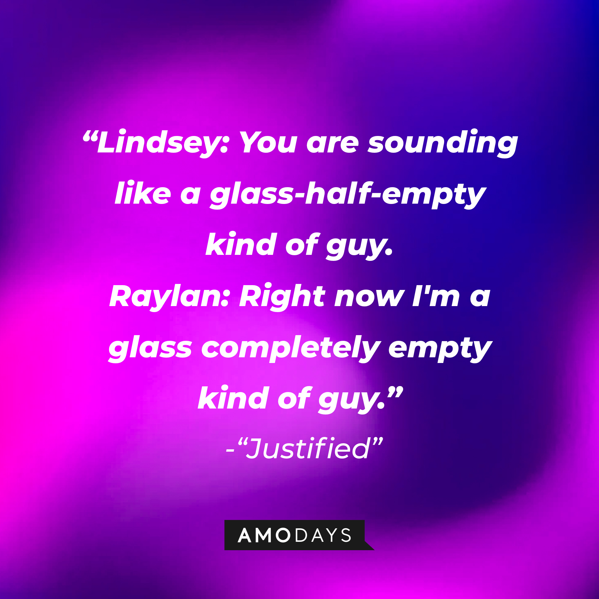 Quote from “Justified”: “Lindsey: You are sounding like a glass-half-empty kind of guy. Raylan: Right now I'm a glass completely empty kind of guy.” | Source: AmoDays