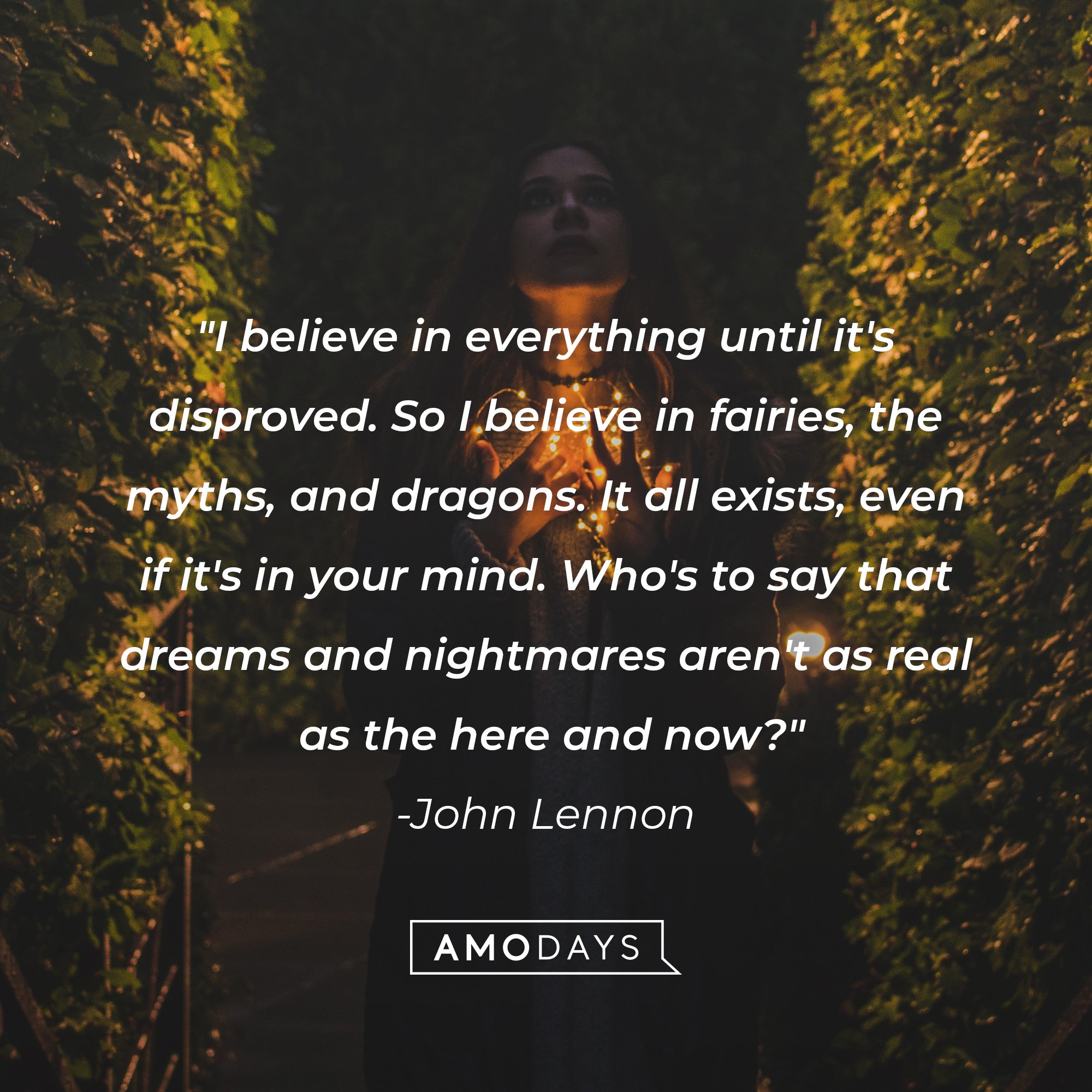John Lennon's quote: "I believe in everything until it's disproved. So I believe in fairies, the myths, and dragons. It all exists, even if it's in your mind. Who's to say that dreams and nightmares aren't as real as the here and now?" | Image: Amo Days