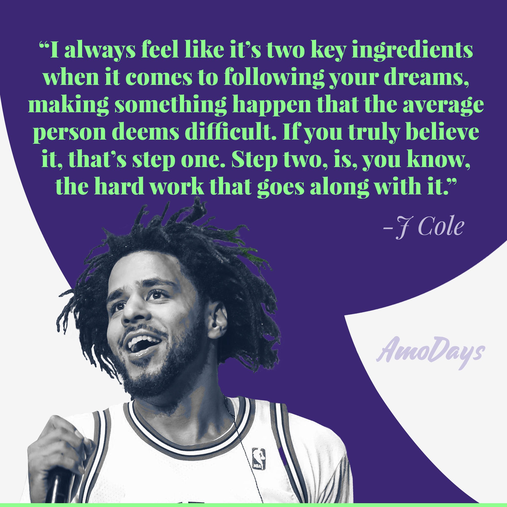 J Cole's quote: “I always feel like it’s two key ingredients when it comes to following your dreams, making something happen that the average person deems difficult. If you truly believe it, that’s step one. Step two, is, you know, the hard work that goes along with it.” | Image: AmoDays