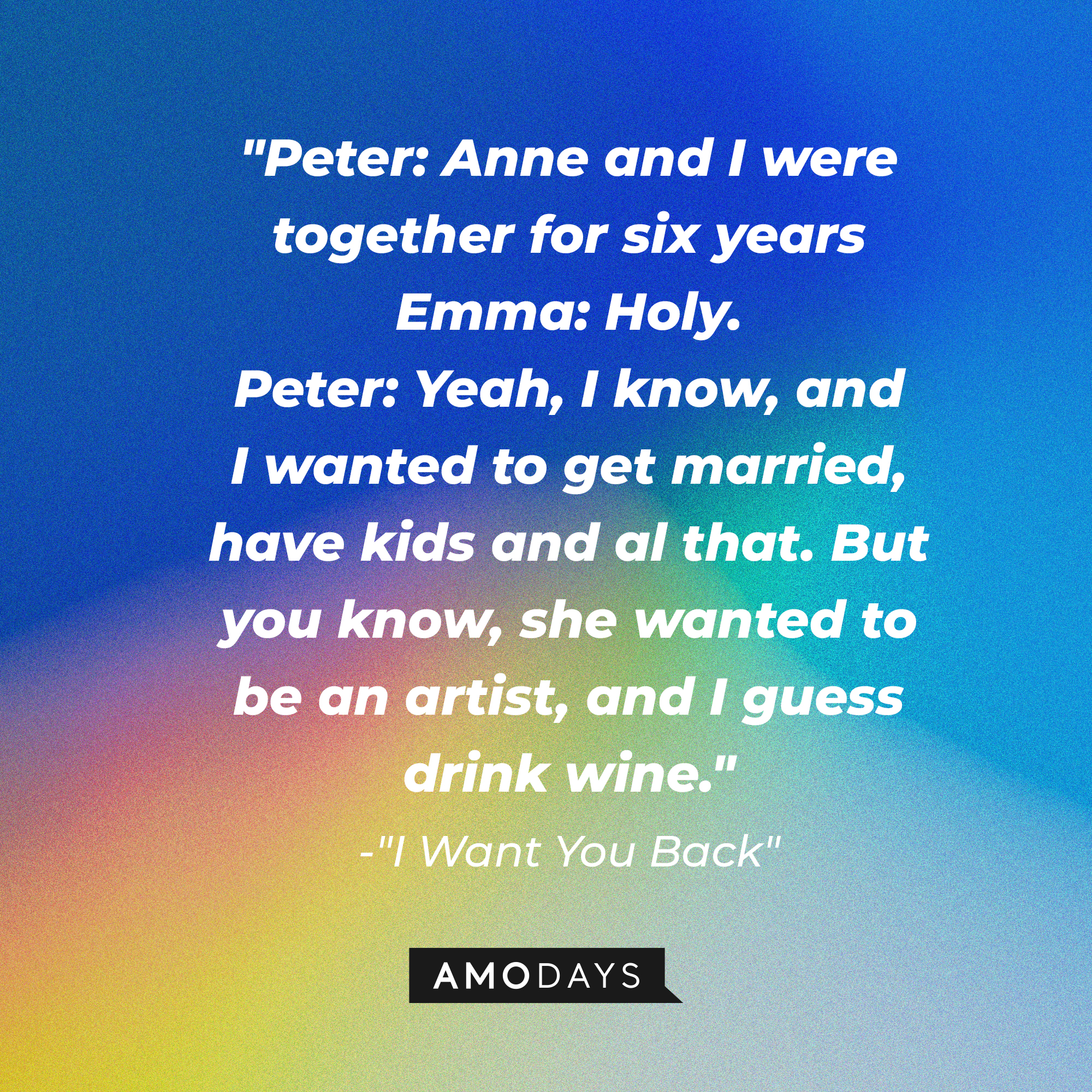 Emma and Peter's dialogue in "I Want You Back:" "Peter: Anne and I were together for six years  ; Emma: Holy. ; Peter: Yeah, I know, and I wanted to get married, have kids and al that. But you know, she wanted to be an artist, and I guess drink wine." | Source: AmoDays