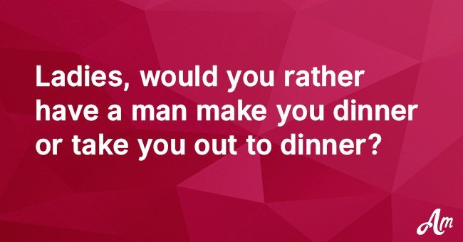 Ladies, would you rather have a man make you dinner or take you out to dinner?