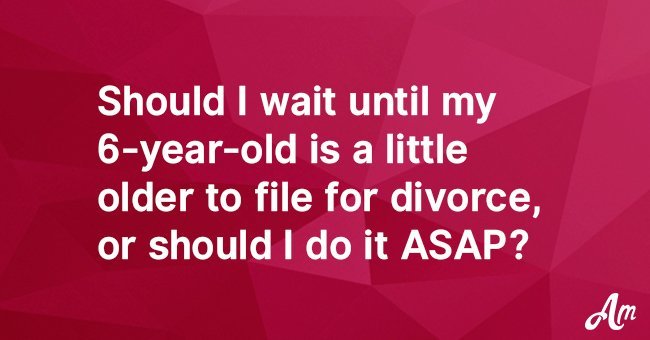 Should I wait until my 6-year-old is a little older to file for divorce, or should I do it ASAP?