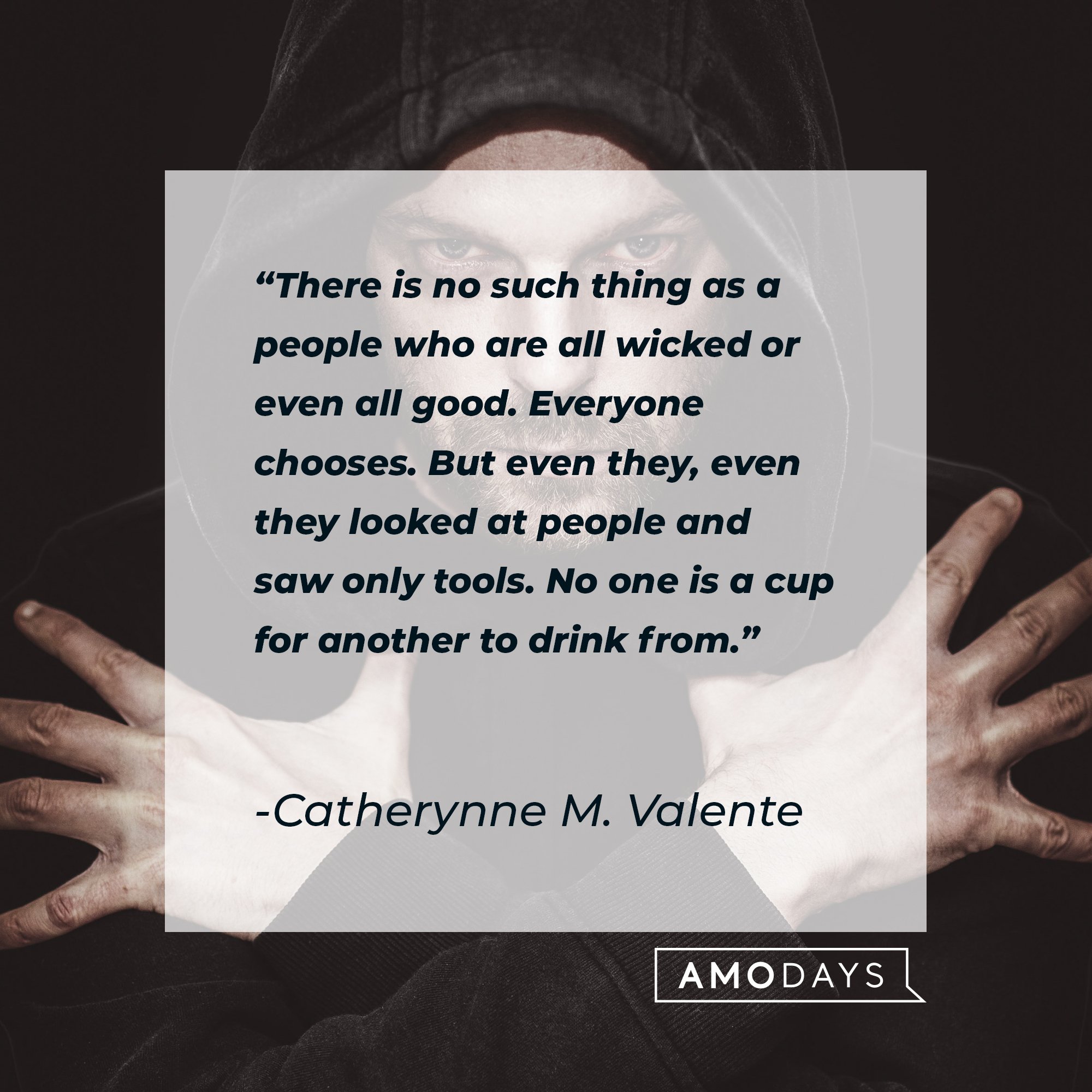 Catherynne M. Valente’s quote: "There is no such thing as a people who are all wicked or even all good. Everyone chooses. But even they, even they looked at people and saw only tools. No one is a cup for another to drink from." | Image: AmoDays