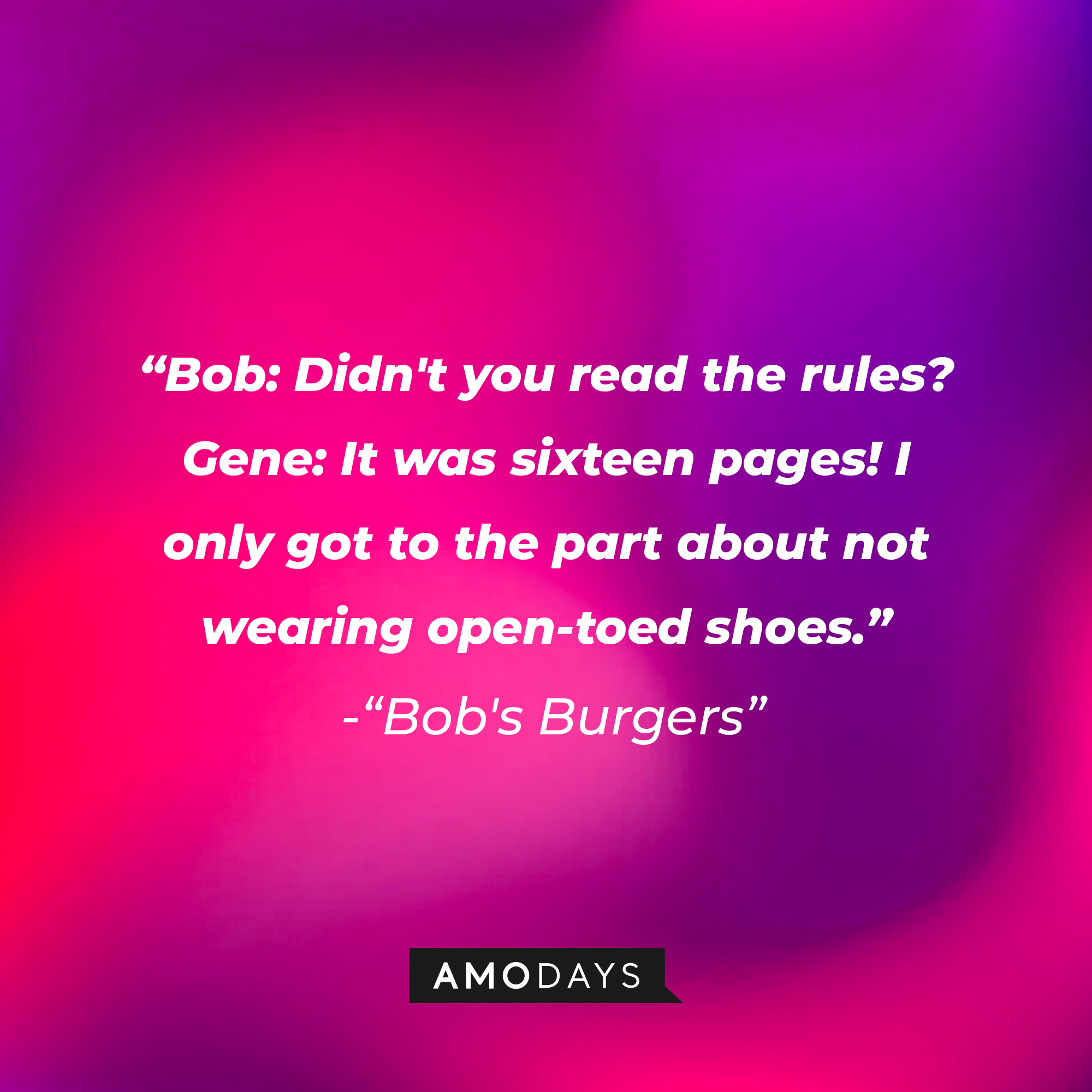 "Bob's Burgers" dialogue: "Bob: Didn't you read the rules? Gene: It was sixteen pages! I only got to the part about not wearing open-toed shoes." | Source: Amodays