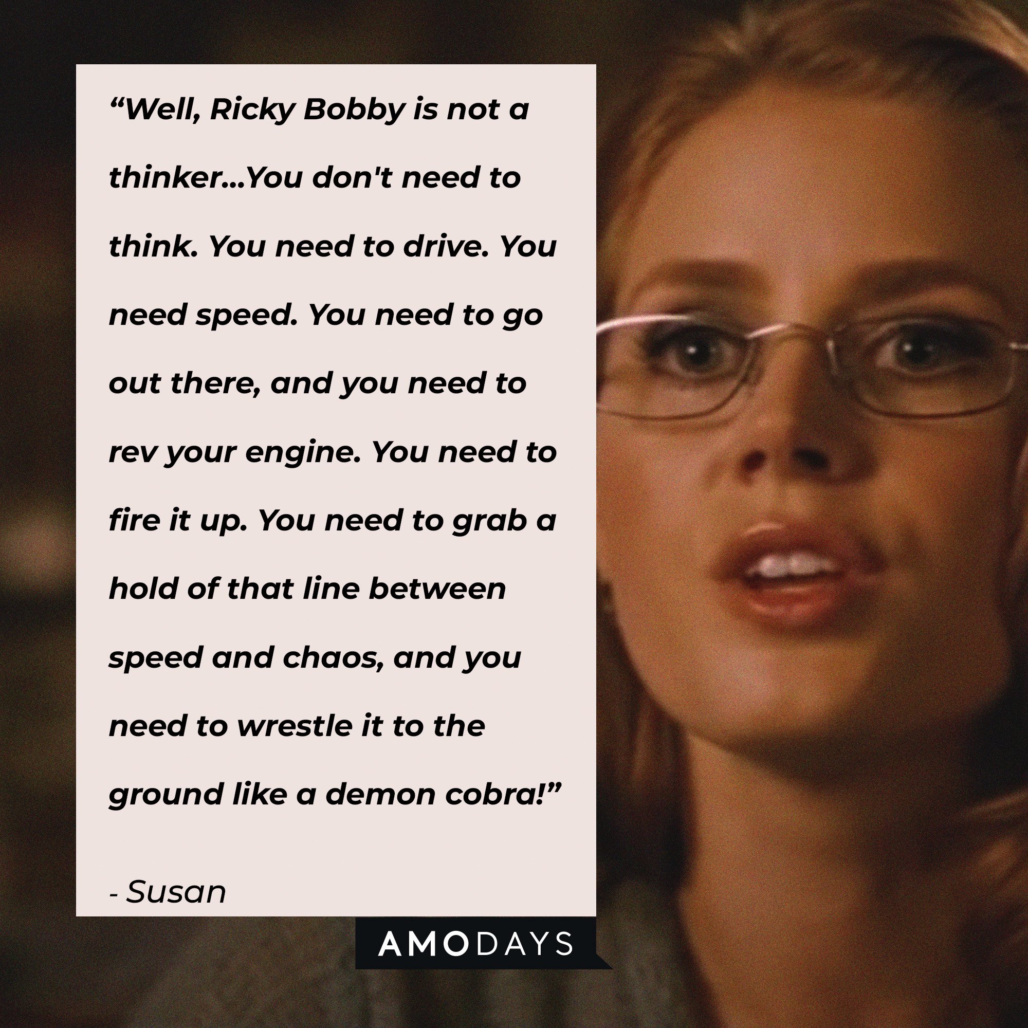 Susan’s quote: "Well, Ricky Bobby is not a thinker. Ricky Bobby is a driver. He is a doer. And that's what you need to do. You don't need to think. You need to drive. You need speed. You need to go out there, and you need to rev your engine. You need to fire it up. You need to grab a hold of that line between speed and chaos, and you need to wrestle it to the ground like a demon cobra!" | Image: AmoDays