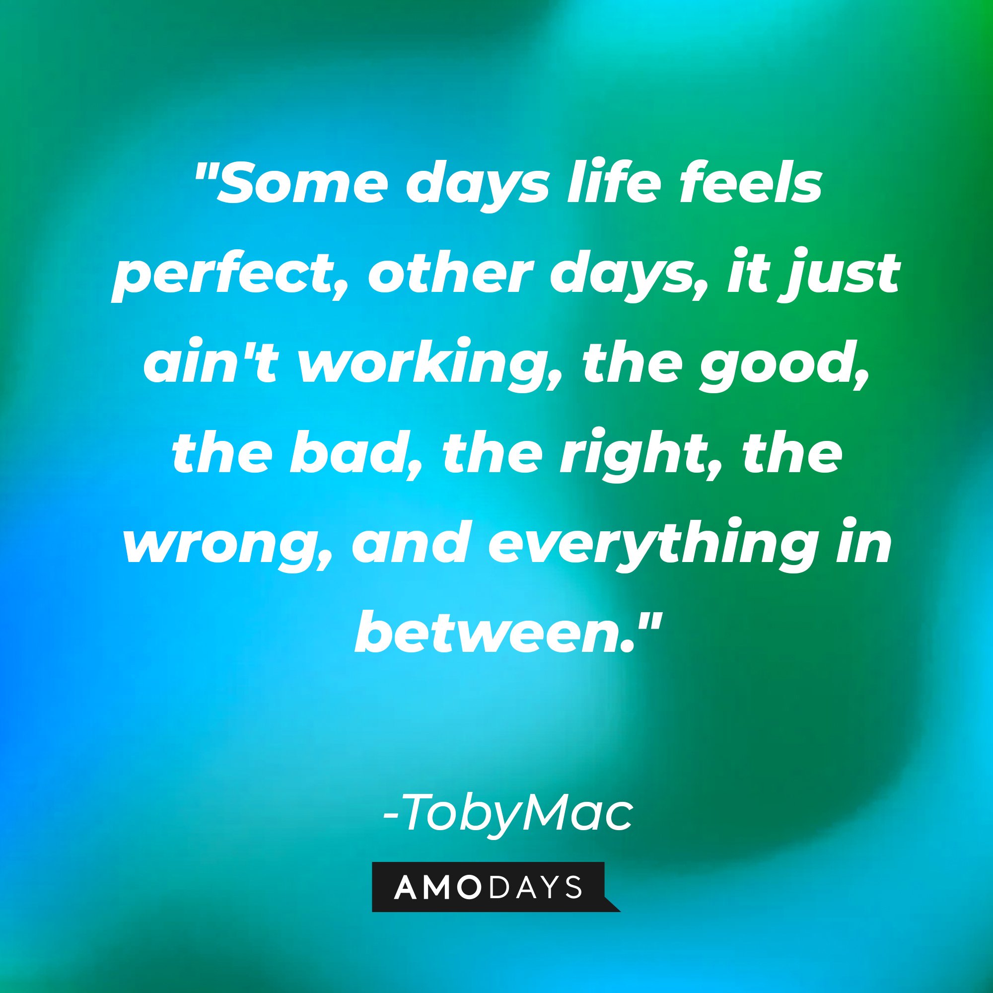 TobyMac's quote: "Some days life feels perfect, other days, it just ain't working, the good, the bad, the right, the wrong, and everything in between." | Image: AmoDays