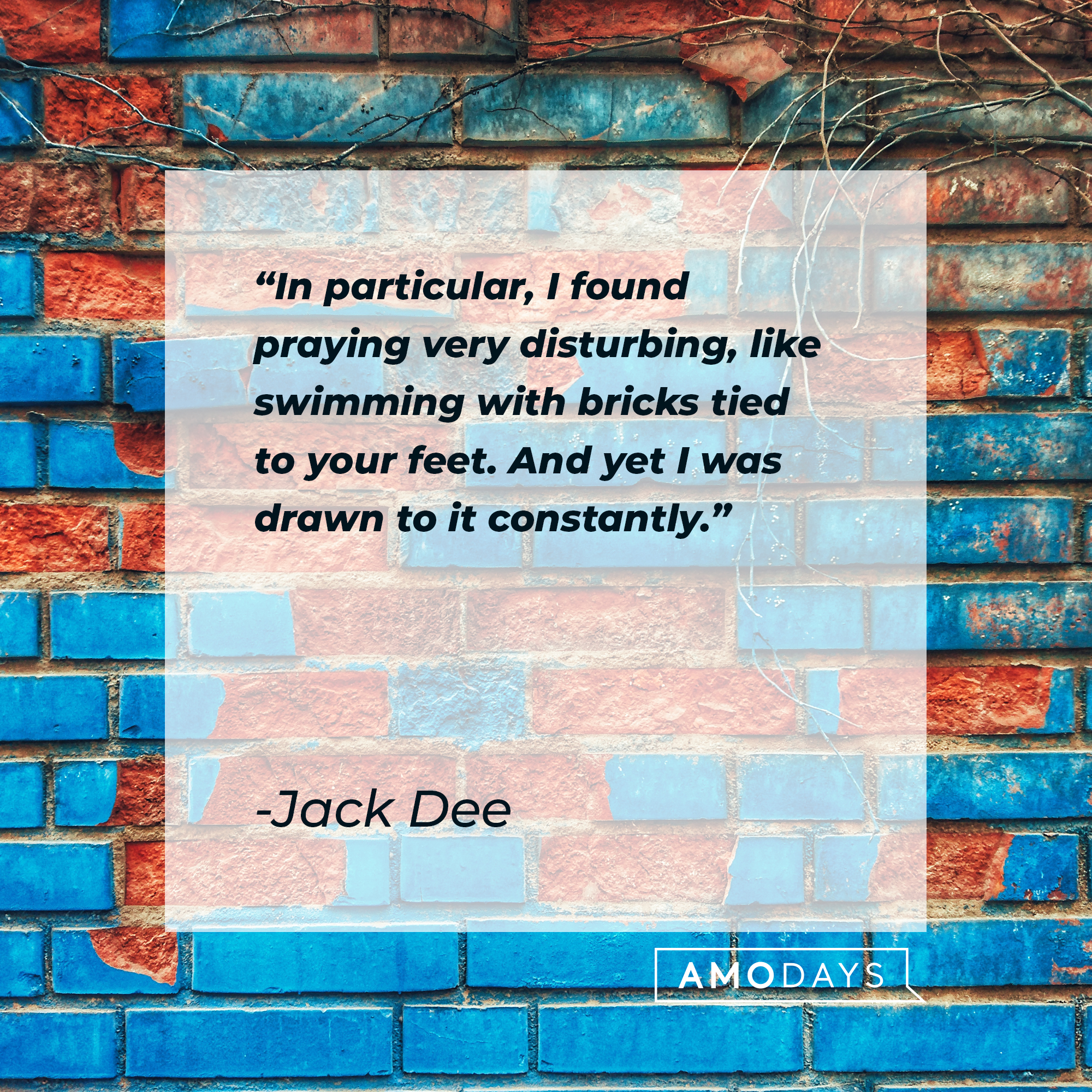 Jack Dee's quote: "In particular, I found praying very disturbing, like swimming with bricks tied to your feet. And yet I was drawn to it constantly." | Source: Unsplash