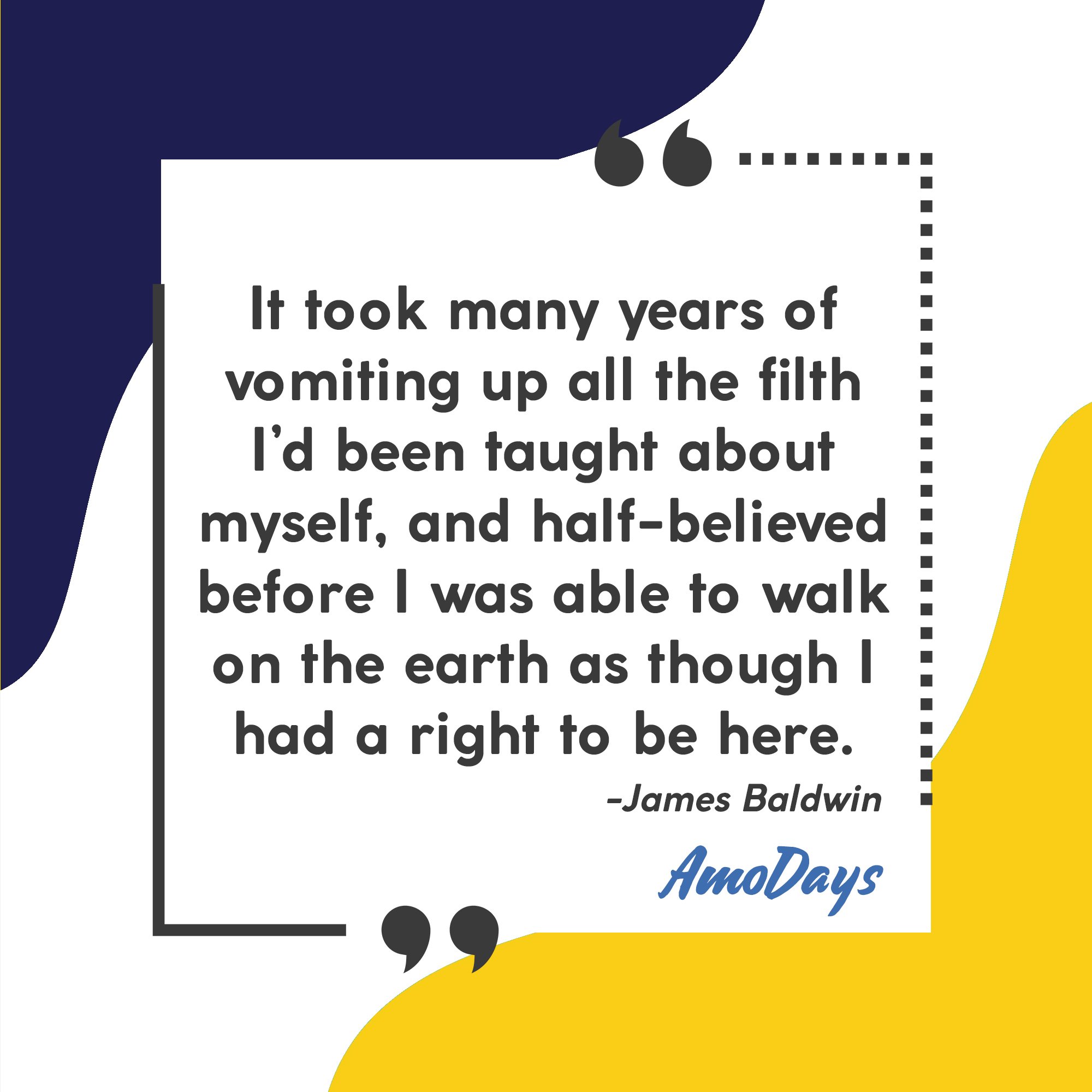 James Baldwin's quote “It took many years of vomiting up all the filth I’d been taught about myself and half-believed before I was able to walk on the earth as though I had a right to be here.” Image: AmoDays