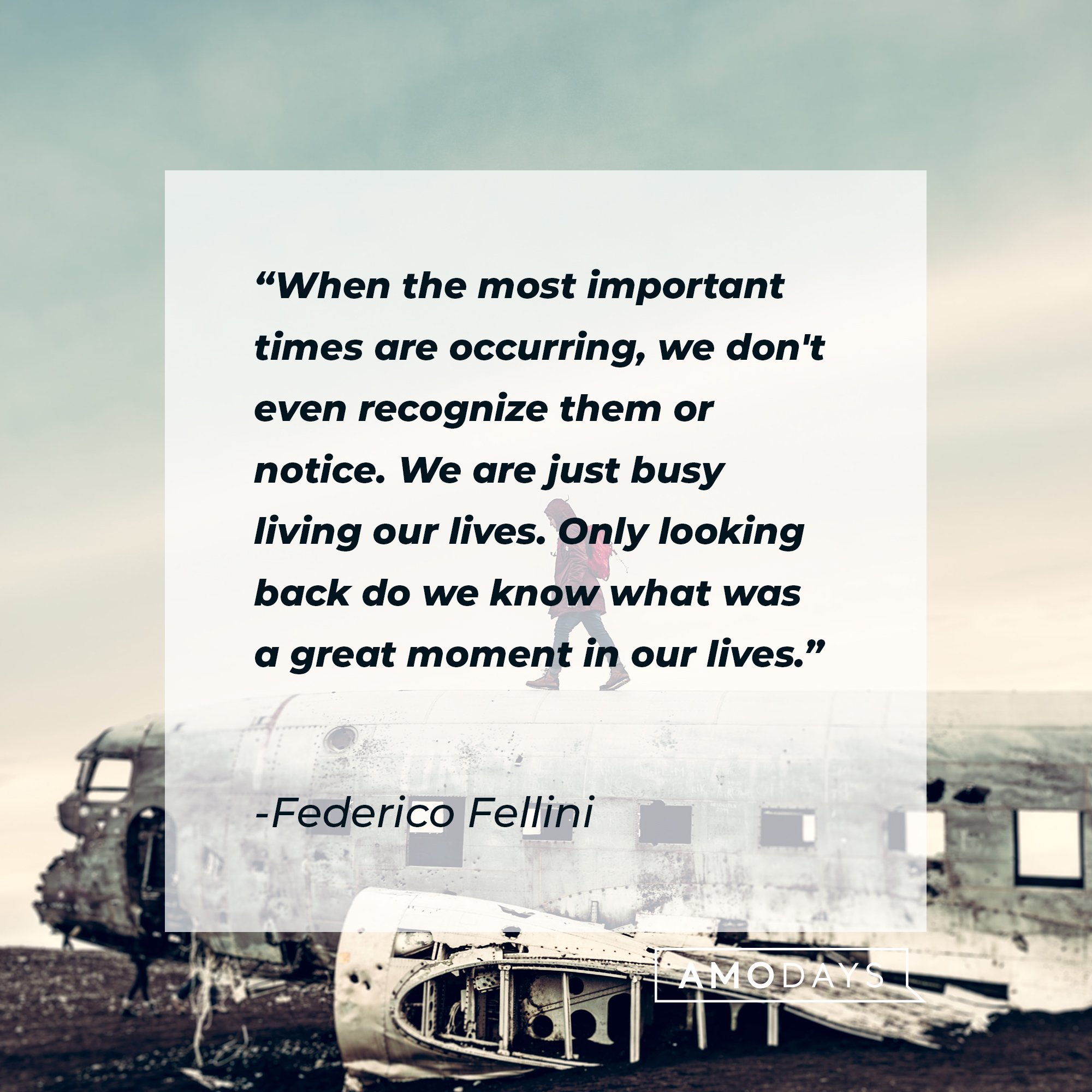 Federico Fellini’s quote: "When the most important times are occurring, we don't even recognize them or notice. We are just busy living our lives. Only looking back do we know what was a great moment in our lives." | Image: AmoDays