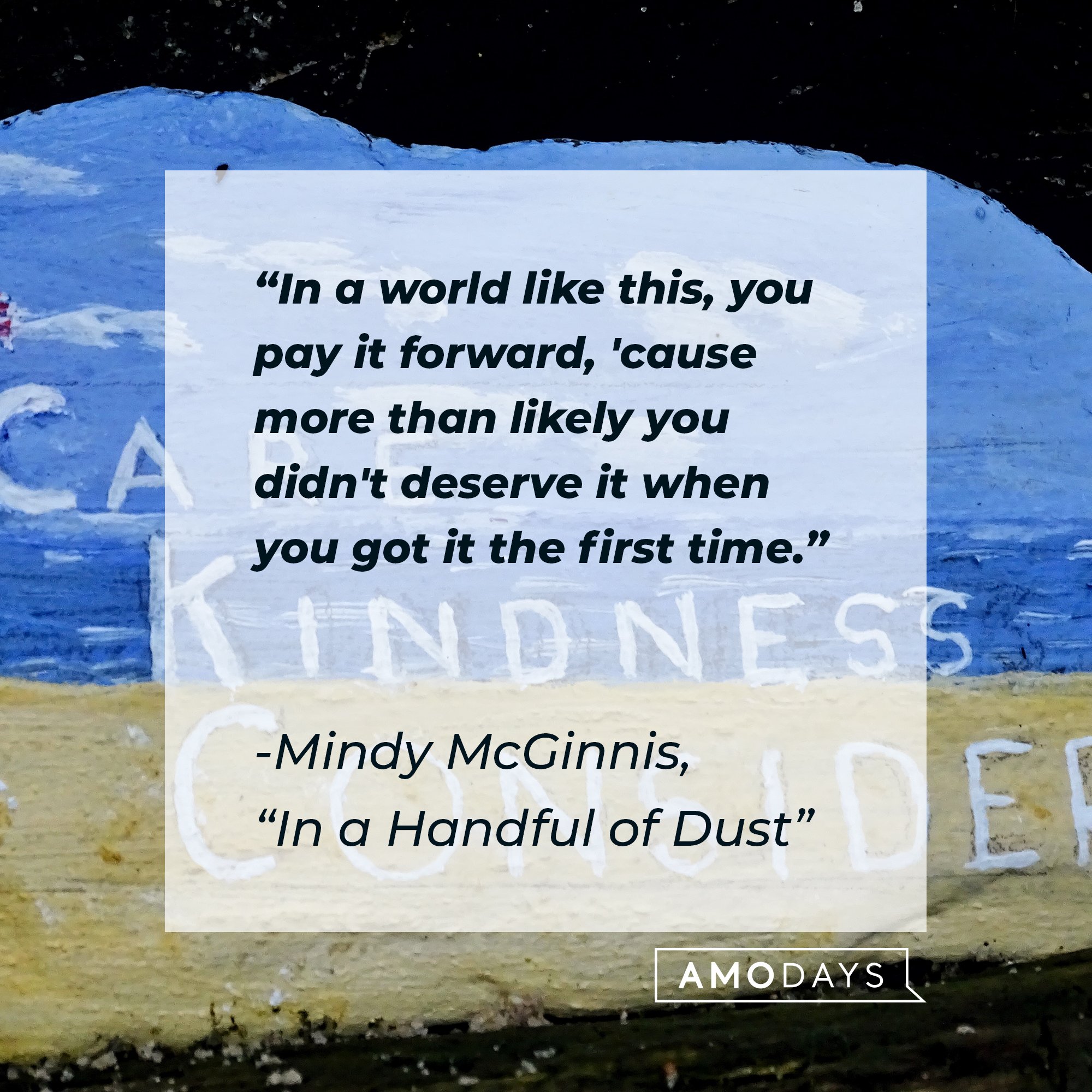 Mindy McGinnis’ quote from “In a Handful of Dust“: In a world like this, you pay it forward, 'cause more than likely you didn't deserve it when you got it the first time.” | Image: AmoDays 