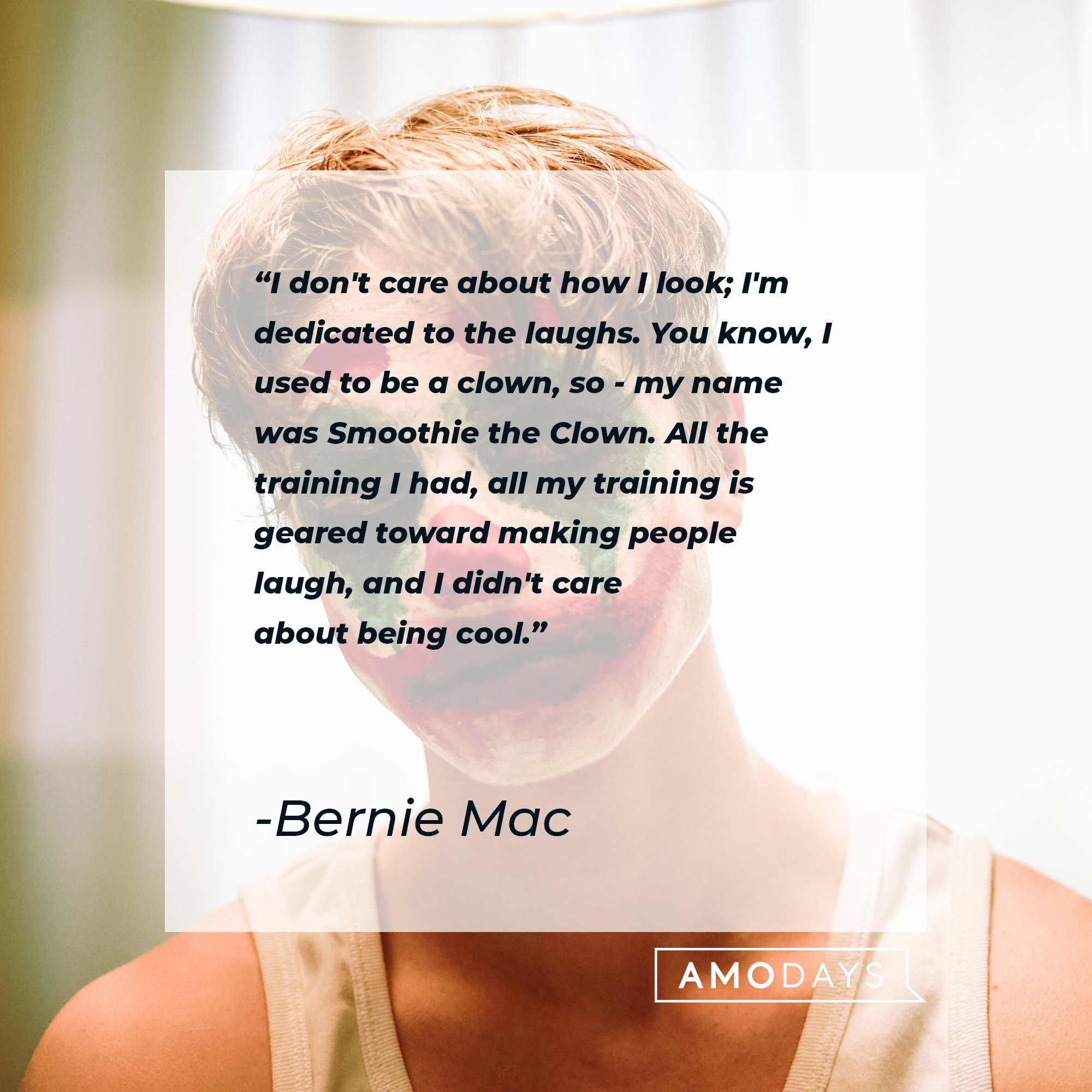 Bernie Mac's quote "I don't care about how I look; I'm dedicated to the laughs. You know, I used to be a clown, so - my name was Smoothie the Clown. All the training I had, all my training is geared toward making people laugh, and I didn't care about being cool." | Source: Unsplash.com