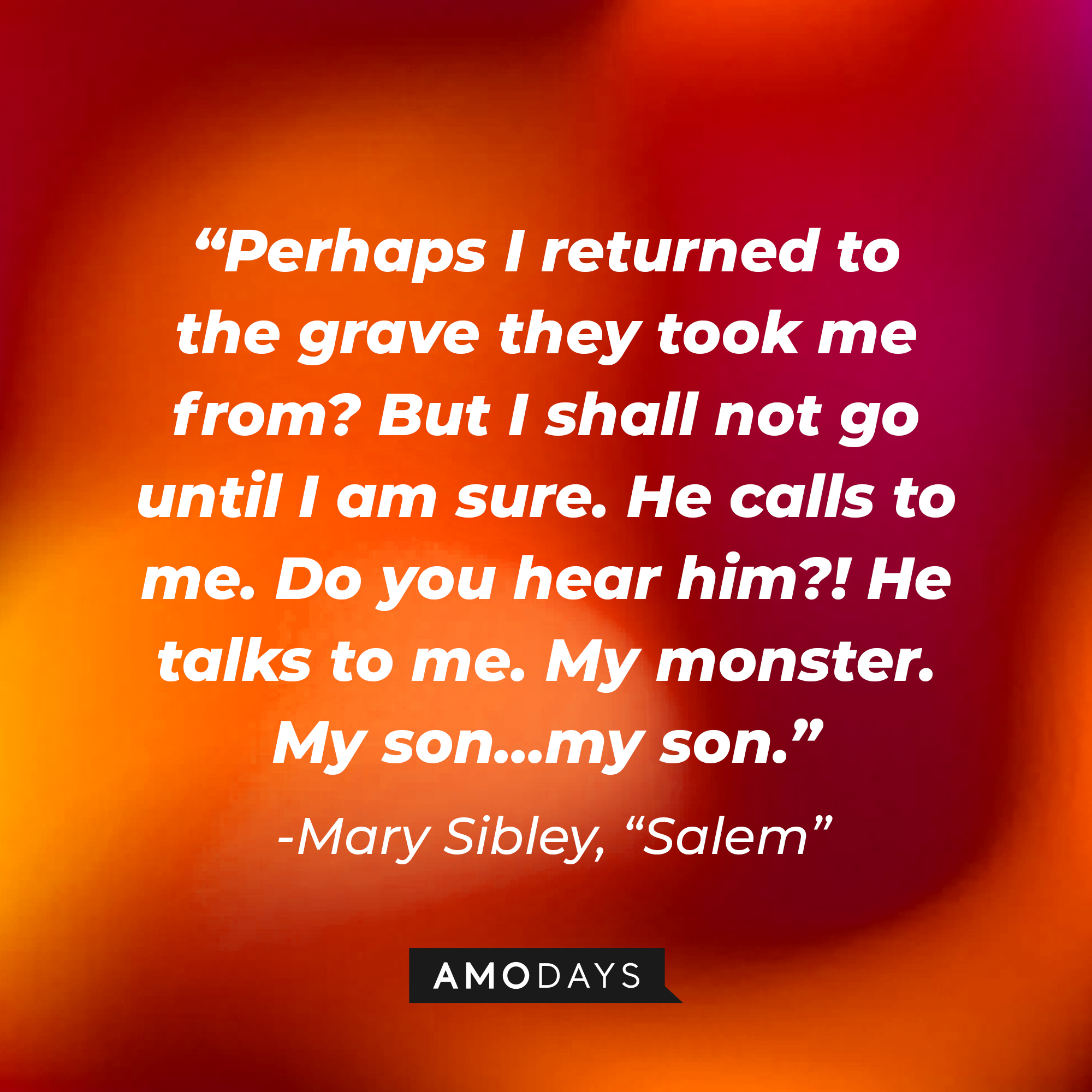 Mary Sibley's quote: "Perhaps I returned to the grave they took me from? But I shall not go until I am sure. He calls to me. Do you hear him?! He talks to me. My monster. My son...my son." | Source: Amodays
