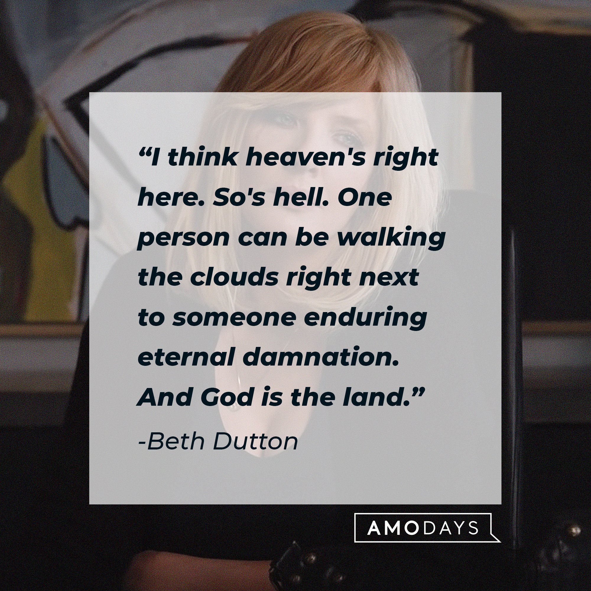  Beth Dutton's quote: "I think heaven's right here. So's hell. One person can be walking the clouds right next to someone enduring eternal damnation. And God is the land." | Source: AmoDays