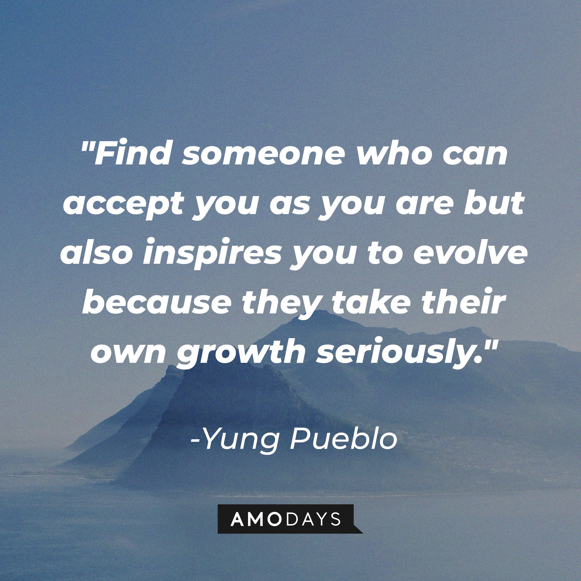 Yung Pueblo 's quote "Find someone who can accept you as you are but also inspires you to evolve because they take their own growth seriously." | Source: Unsplash.com