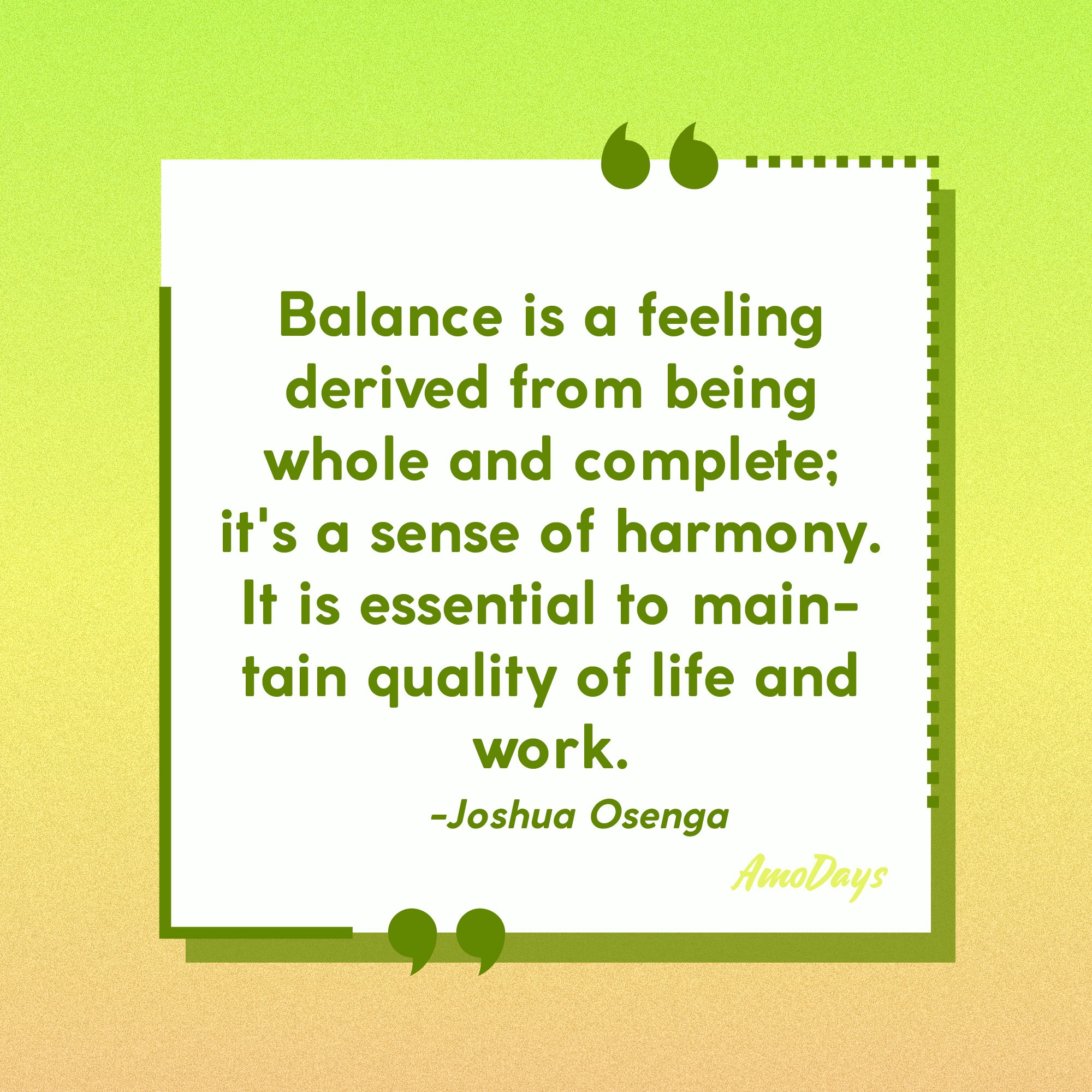 Joshua Osenga's quote: "Balance is a feeling derived from being whole and complete; it's a sense of harmony. It is essential to maintain quality of life and work." | Image: Amodays