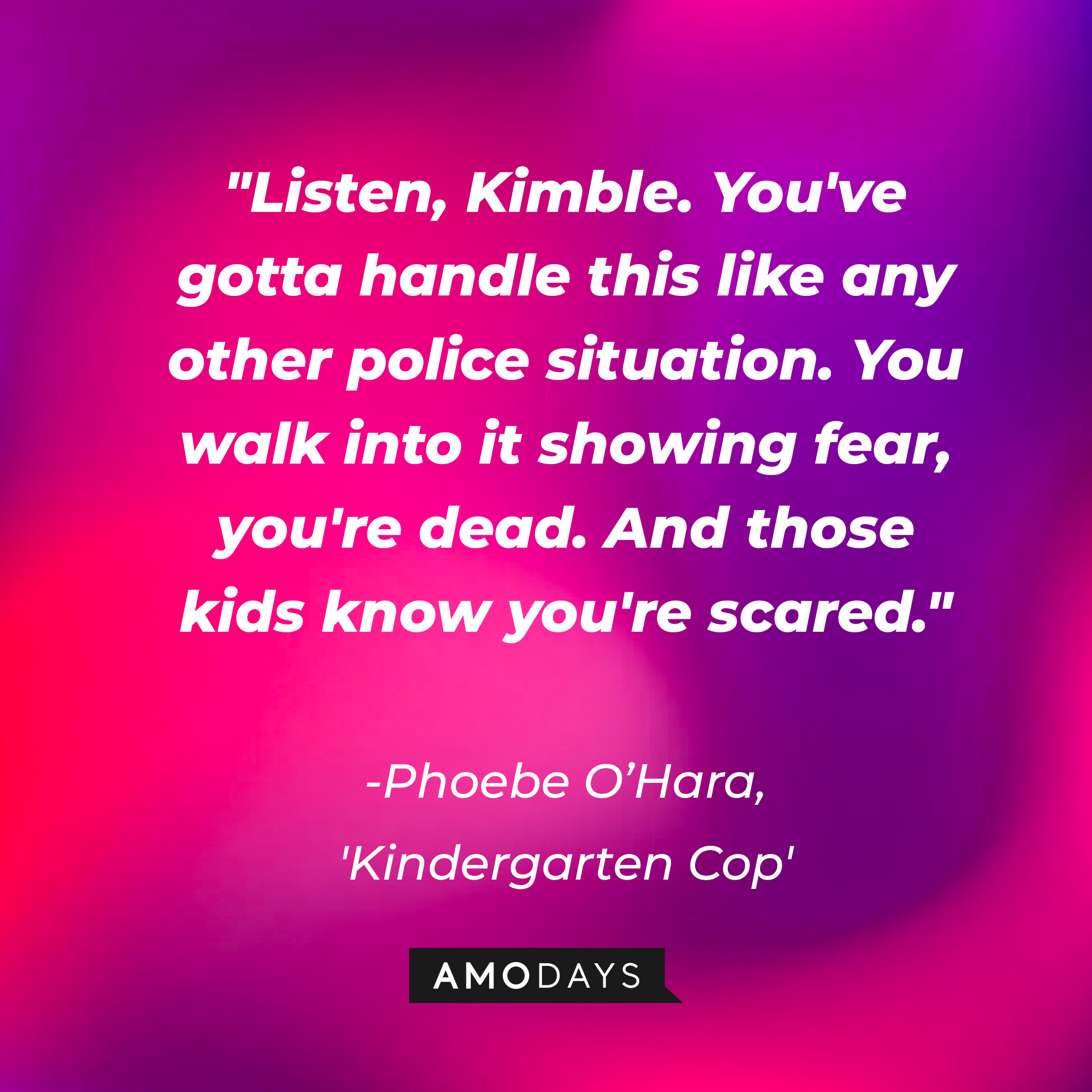 Detective Phoebe O'Hara's quote in "Kindergarten Cop:" "Listen, Kimble. You've gotta handle this like any other police situation. You walk into it showing fear, you're dead. And those kids know you're scared." | Source: AmoDays