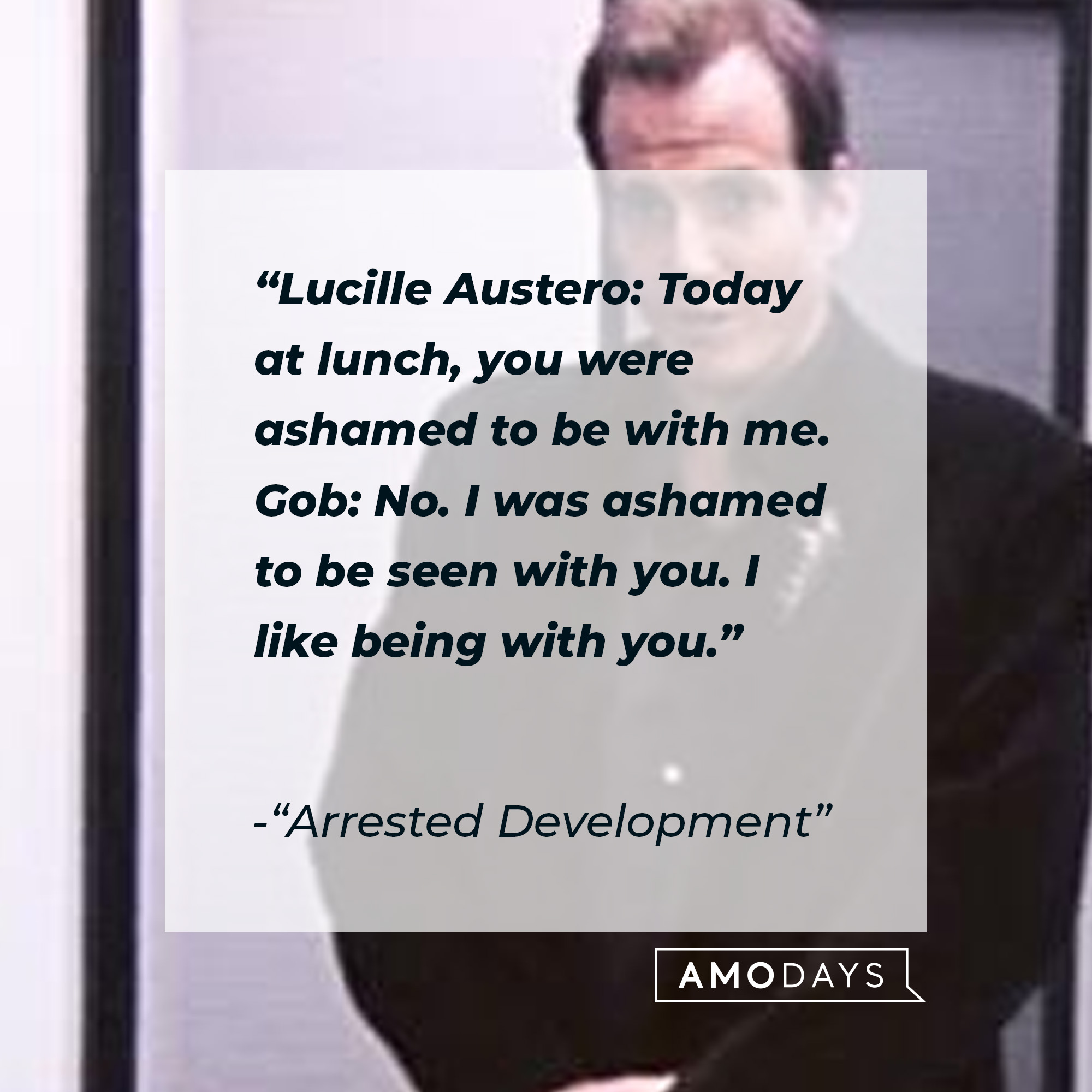 Quote from "Arrested Development:" "Lucille Austero: Today at lunch, you were ashamed to be with me. Gob: No. I was ashamed to be seen with you. I like being with you." | Source: facebook.com/ArrestedDevelopment